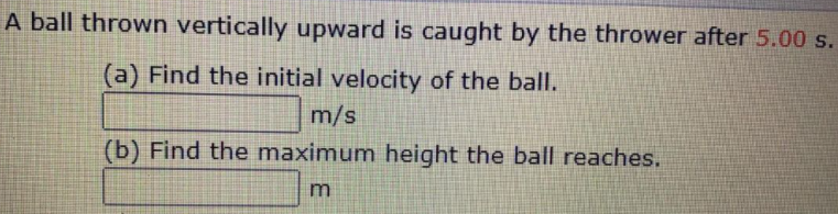 A ball thrown vertically upward is caught by the thrower after 5.00 s.
(a) Find the initial velocity of the ball.
m/s
(b) Find the maximum height the ball reaches.
