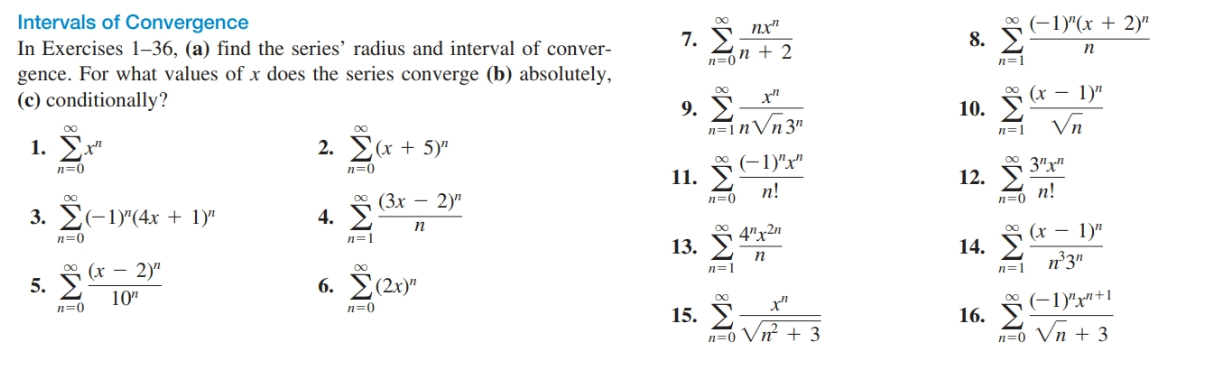 Intervals of Convergence
In Exercises 1–36, (a) find the series' radius and interval of conver-
gence. For what values of x does the series converge (b) absolutely,
(c) conditionally?
7. 5 nx"
n=0n + 2
* (-1)"(x + 2)"
8. E
п
9. S "
n=1nVn 3"
* (x – 1)"
10. E
Vn
1. Σ
00
2. E(x + 5)"
n=1
n=0
(-1)"x"
12. 3"y"
11.
3. E(-1)"(4x + 1)"
4. § 3x – 2)"
п!
n=0
n!
n=0
п
n=1
5. (* – 2y"
10"
Σον
13. § 4"x2n
* (x - 1)"
14. E
n°3"
п
6. Σ/23)"
n=1
n=1
n=0
n=0
15. § "
* (-1)"x"+1
16.
n=0 Vn + 3
n=0 Vn + 3
