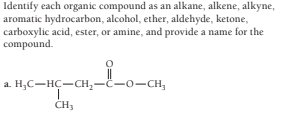 Identify each organic compound as an alkane, alkene, alkyne,
aromatic hydrocarbon, alcohol, ether, aldehyde, ketone,
carboxylic acid, ester, or amine, and provide a name for the
compound.
a. H;C-HC-CH,-C-0-CH,
CH3
