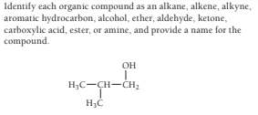 Identify each organic compound as an alkane, alkene, alkyne,
aromatic hydrocarbon, alcohol, ether, aldehyde, ketone,
carboxylic acid, ester, or amine, and provide a name for the
compound.
OH
H;C-CH-CH2
H3C
