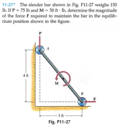 11-27 The slender bar shown in Fig. P11-27 weighs 150
Ib. If P = 75 lb and M = 50 ft · Ib, determine the magnitude
of the force F required to maintain the bar in the equilib-
rium position shown in the figure.
4 ft
M
-3 ft
Fig. P11-27

