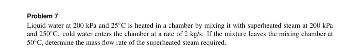 Problem 7
Liquid water at 200 kPa and 25°C is heated in a chamber by mixing it with superheated steam at 200 kPa
and 250°C. cold water enters the chamber at a rate of 2 kg/s. If the mixture leaves the mixing chamber at
50°C, determine the mass flow rate of the superheated steam required.