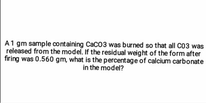 A1 gm sample containing CaCO3 was burned so that all C03 was
released from the model. If the residual weight of the form after
firing was 0.560 gm, what is the percentage of calcium carbonate
in the model?
