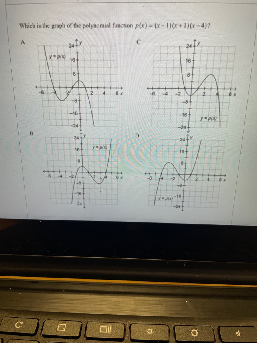 Which is the graph of the polynomial function p(x) = (x- 1)(x+1)(x-4)?
A
C
24fr
y p(x)
16-
16+
8-
8-
-6
4.
-4
-2
2.
6 x
-8-
-8-
-16-
-16
y =p(x)
-24
24 fr
D.
24Ir
y = p(x)
16-
16
8-
8-
-6
-4
-2
12
of
6 x
-6
14
-2
2.
4.
-8
-8
-16+
-16-
y= p(x)
-24t
to

