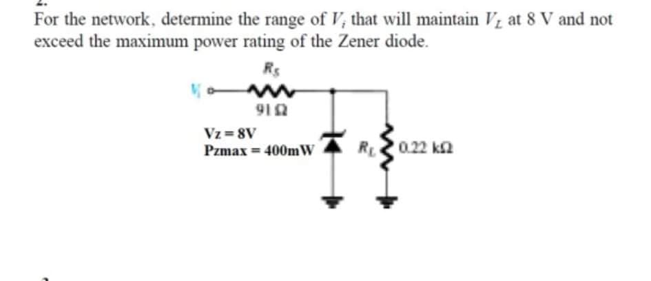 For the network, determine the range of V, that will maintain Vz at 8 V and not
exceed the maximum power rating of the Zener diode.
Rs
912
Vz=8V
Pzmax = 400m W
R0.22 ka
