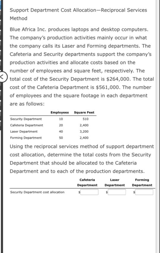 Support Department Cost Allocation-Reciprocal Services
Method
Blue Africa Inc. produces laptops and desktop computers.
The company's production activities mainly occur in what
the company calls its Laser and Forming departments. The
Cafeteria and Security departments support the company's
production activities and allocate costs based on the
number of employees and square feet, respectively. The
total cost of the Security Department is $264,000. The total
cost of the Cafeteria Department is $561,000. The number
of employees and the square footage in each department
are as follows:
Employees Square Feet
Security Department
10
510
Cafeteria Department
20
2,400
Laser Department
40
3,200
Forming Department
50
2,400
Using the reciprocal services method of support department
cost allocation, determine the total costs from the Security
Department that should be allocated to the Cafeteria
Department and to each of the production departments.
Cafeteria
Laser
Forming
Department
Department
Department
Security Department cost allocation
