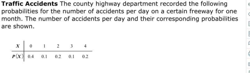 Traffic Accidents The county highway department recorded the following
probabilities for the number of accidents per day on a certain freeway for one
month. The number of accidents per day and their corresponding probabilities
are shown.
1 2 3 4
х
P(X) 0.4
0.2
0.1
0.2
0.1
