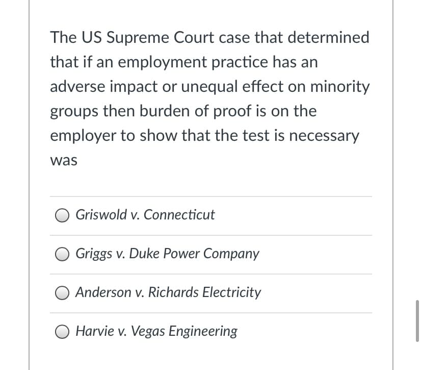 The US Supreme Court case that determined
that if an employment practice has an
adverse impact or unequal effect on minority
groups then burden of proof is on the
employer to show that the test is necessary
was
Griswold v. Connecticut
Griggs v. Duke Power Company
Anderson v. Richards Electricity
O Harvie v. Vegas Engineering

