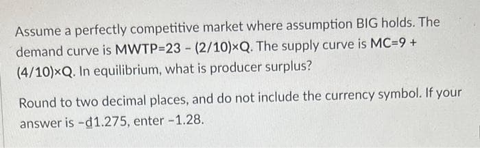 Assume a perfectly competitive market where assumption BIG holds. The
demand curve is MWTP-23 - (2/10)xQ. The supply curve is MC=9 +
(4/10)xQ. In equilibrium, what is producer surplus?
Round to two decimal places, and do not include the currency symbol. If your
answer is -d1.275, enter -1.28.