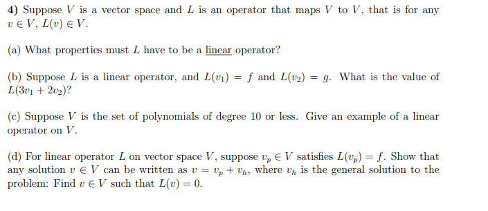 4) Suppose V is a vector space and L is an operator that maps V to V, that is for any
ve V, L(v) € V.
(a) What properties must L have to be a linear operator?
(b) Suppose L is a linear operator, and L(v₁) = f and L(v₂) = g. What is the value of
L(3v1 + 2v₂)?
(c) Suppose V is the set of polynomials of degree 10 or less. Give an example of a linear
operator on V.
(d) For linear operator L on vector space V, suppose up € V satisfies L(up) = f. Show that
any solution v € V can be written as v = Up + Uh, where Uh is the general solution to the
problem: Find ve V such that L(v) = 0.