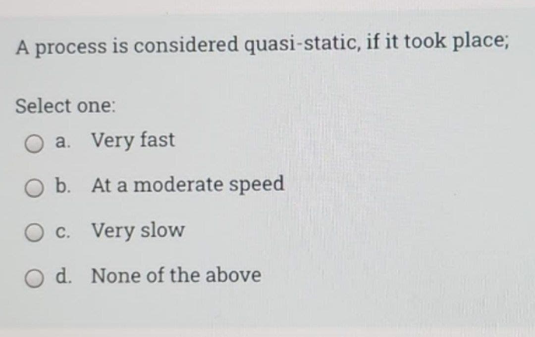 A process is considered quasi-static, if it took place;
Select one:
a. Very fast
O b. At a moderate speed
O c. Very slow
O d. None of the above