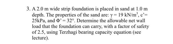 3. A 2.0 m wide strip foundation is placed in sand at 1.0 m
depth. The properties of the sand are: y = 19 kN/m³, c'=
25kPa, and D' = 32°. Determine the allowable net wall
load that the foundation can carry, with a factor of safety
of 2.5, using Terzhagi bearing capacity equation (see
lecture).