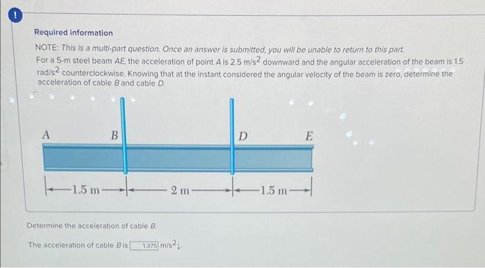 Required information
NOTE: This is a multi-part question. Once an answer is submitted, you will be unable to return to this part.
For a 5-m steel beam AE, the acceleration of point A is 2.5 m/s² downward and the angular acceleration of the beam is 1.5
rad/s2 counterclockwise. Knowing that at the instant considered the angular velocity of the beam is zero, determine the
acceleration of cable B and cable D.
A
-1.5 m-
B
Determine the acceleration of cable B
The acceleration of cable Bis
2 m
1.375
5 m/s2.
D
-1.5 m-
E