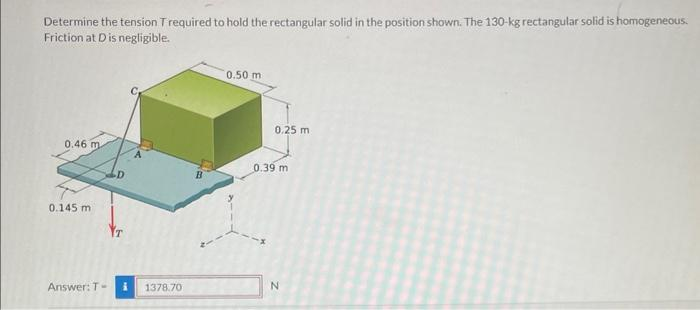 Determine the tension T required to hold the rectangular solid in the position shown. The 130-kg rectangular solid is homogeneous.
Friction at Dis negligible.
0.46 m
0.145 m
Answer: T-
i 1378.70
0.50 m
0.25 m
0.39 m
N