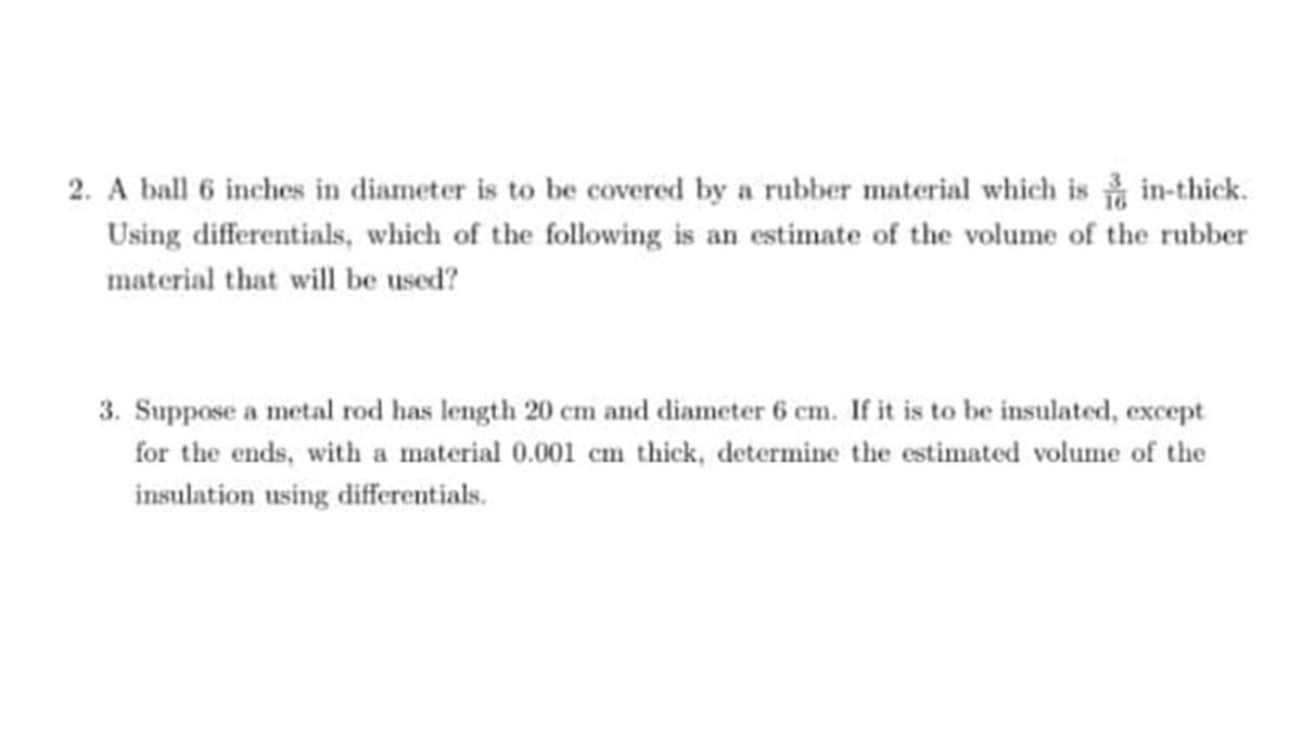 2. A ball 6 inches in diameter is to be covered by a rubber material which is in-thick.
Using differentials, which of the following is an estimate of the volume of the rubber
material that will be used?
3. Suppose a metal rod has length 20 cm and diameter 6 cm. If it is to be insulated, except
for the ends, with a material 0.001 cm thick, determine the estimated volume of the
insulation using differentials.
