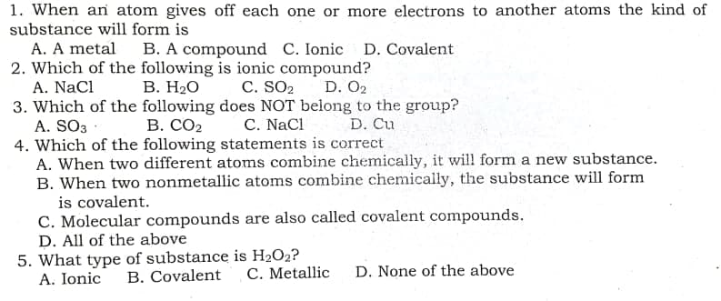 1. When an atom gives off each one or more electrons to another atoms the kind of
substance will form is
A. A metal
B. A compound C. Ionic D. Covalent
2. Which of the following is ionic compound?
В. Н.О
A. NaCl
C. SO2
D. O2
3. Which of the following does NOT belong to the group?
A. SO3 :
4. Which of the following statements is correct
A. When two different atoms combine chemically, it will form a new substance.
B. When two nonmetallic atoms combine chemically, the substance will form
is covalent.
C. Molecular compounds are also called covalent compounds.
D. All of the above
5. What type of substance is H2O2?
A. Ionic
В. СО2
C. NaCl
D. Cu
B. Covalent
C. Metallic
D. None of the above
