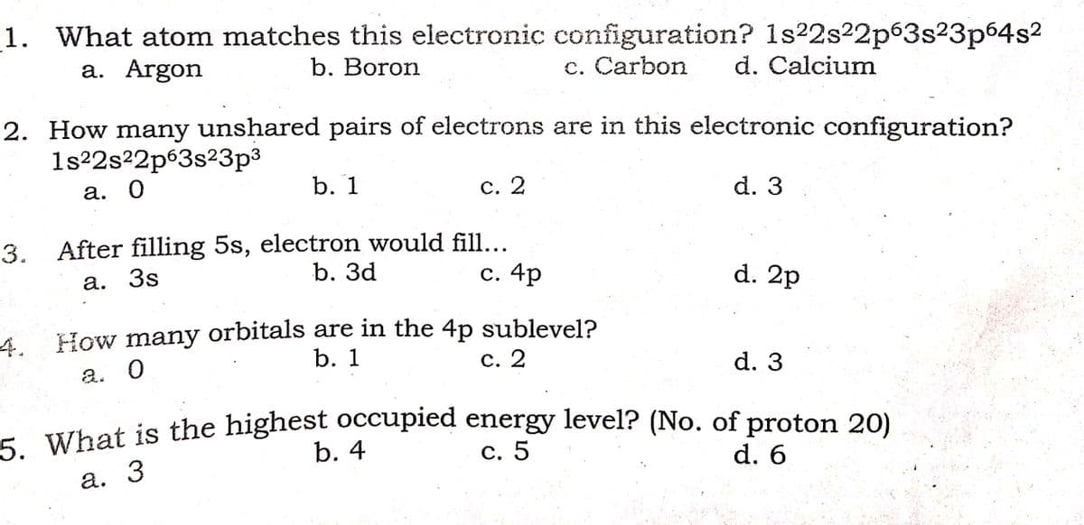 1. What atom matches this electronic configuration? 1s22s22p63s23p64s2
a. Argon
b. Boron
c. Carbon
d. Calcium
2. How many unshared pairs of electrons are in this electronic configuration?
1s22s22p63s23p3
а. О
b. 1
С. 2
d. 3
3. After filling 5s, electron would fill...
С. 4p
а. 3s
b. Зd
d. 2p
4. How many orbitals are in the 4p sublevel?
b. 1
a. 0
с. 2
d. 3
- What is the highest occupied energy level? (No. of proton 20)
С. 5
b. 4
d. 6
а. 3
