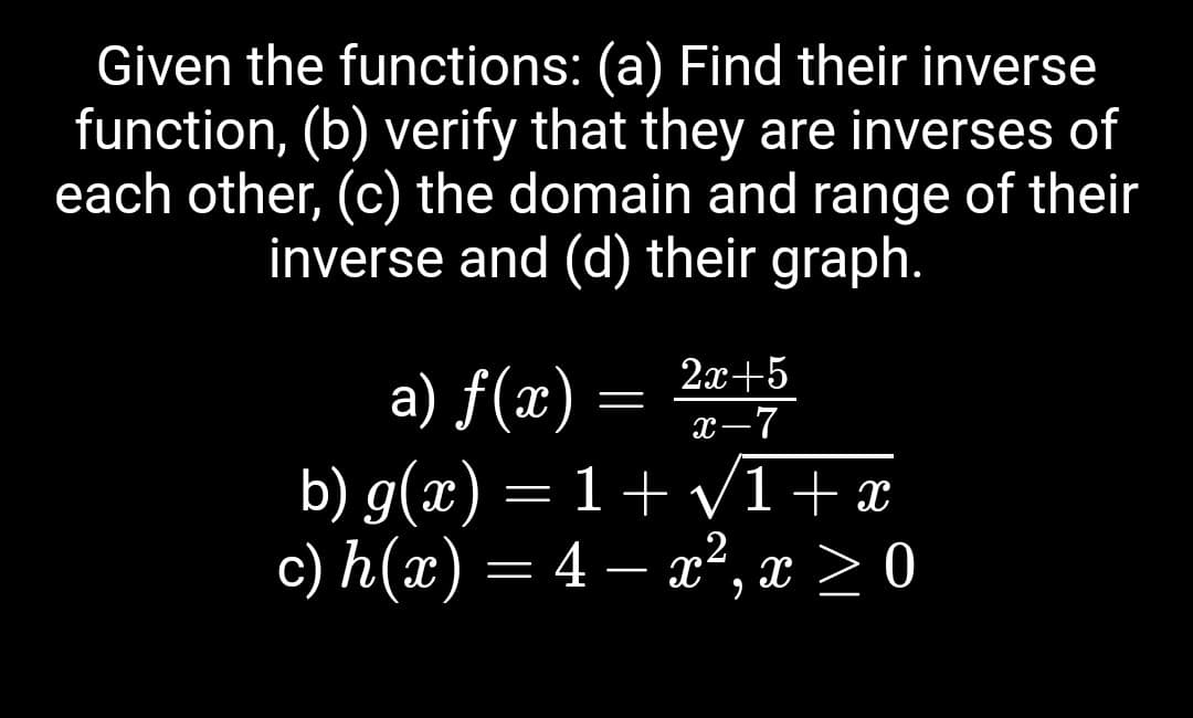Given the functions: (a) Find their inverse
function, (b) verify that they are inverses of
each other, (c) the domain and range of their
inverse and (d) their graph.
a) f(x)
2x+5
=
x-7
b) g(x) = 1 + √√√1+x
c) h(x) = 4 - x²,
2
x ≥ 0