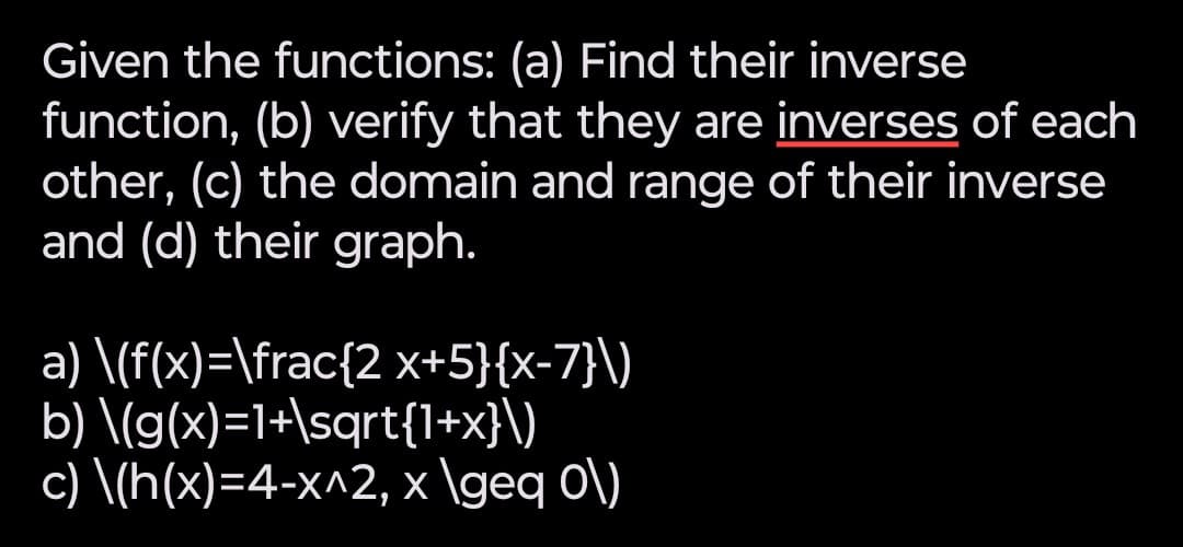 Given the functions: (a) Find their inverse
function, (b) verify that they are inverses of each
other, (c) the domain and range of their inverse
and (d) their graph.
a) \(f(x)=\frac{2 x+5}{x-7}\)
b) \(g(x)=1+\sqrt{1+x}\)
c) \(h(x)=4-x^2, x \geq 0\)