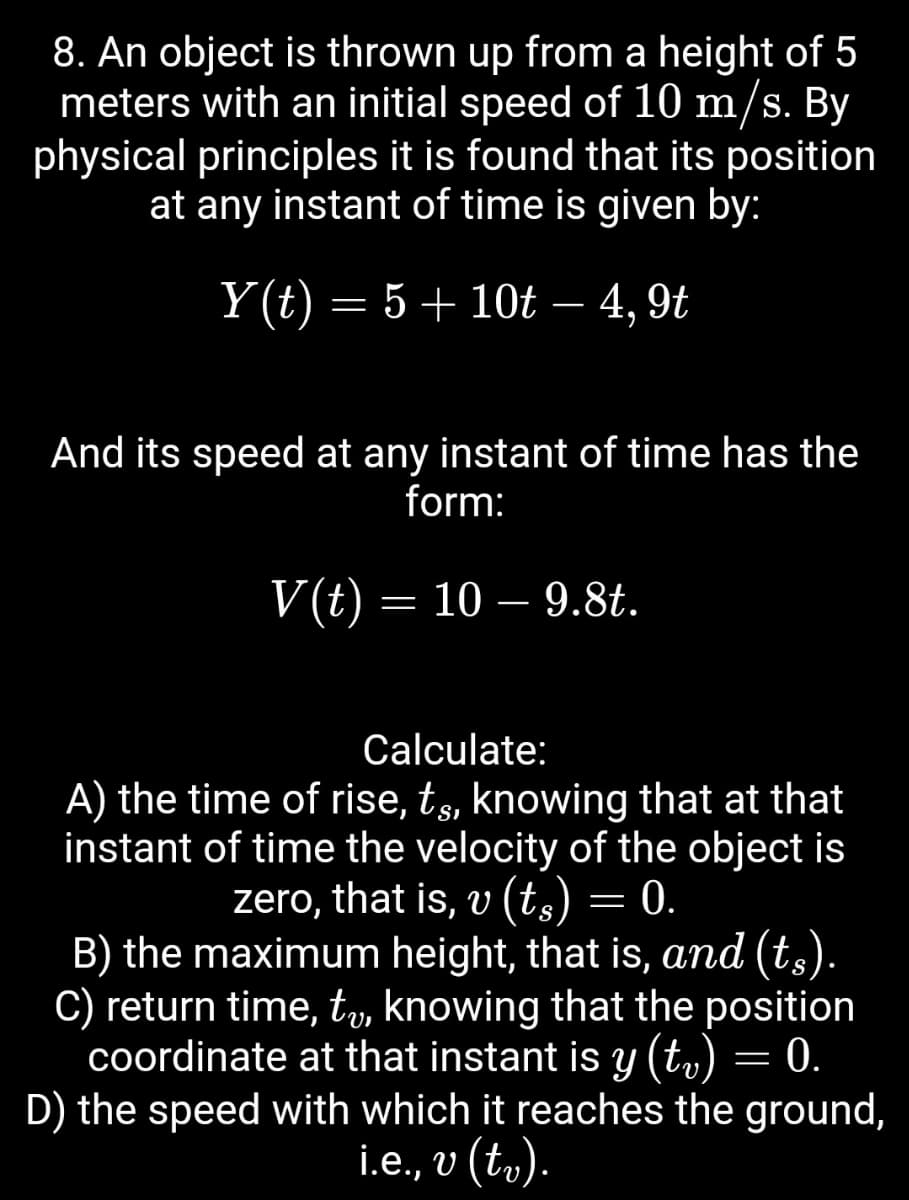 8. An object is thrown up from a height of 5
meters with an initial speed of 10 m/s. By
physical principles it is found that its position
at any instant of time is given by:
Y(t) = 5 + 10t − 4, 9t
-
And its speed at any instant of time has the
form:
V(t) = 10 - 9.8t.
Calculate:
A) the time of rise, t¸, knowing that at that
instant of time the velocity of the object is
zero, that is, v (ts) = 0.
=
B) the maximum height, that is, and (ts).
C) return time, tv, knowing that the position
coordinate at that instant is y (tv) = 0.
=
D) the speed with which it reaches the ground,
i.e., v (tv).