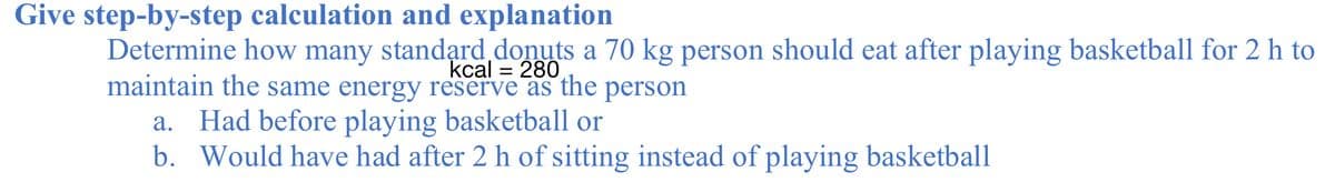 Give step-by-step calculation and explanation
Determine how many standạrd donuts a 70 kg person should eat after playing basketball for 2 h to
maintain the same energy reserve as the
kcal = 280
person
a. Had before playing basketball or
b. Would have had after 2 h of sitting instead of playing basketball
