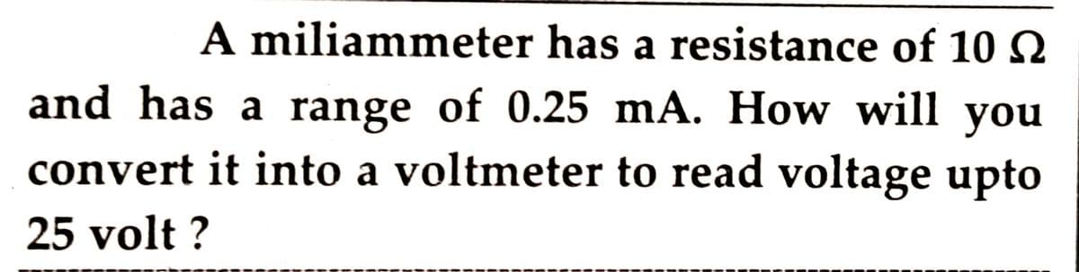 A miliammeter has a resistance of 10N
and has a range of 0.25 mA. How will you
convert it into a voltmeter to read voltage upto
25 volt ?
