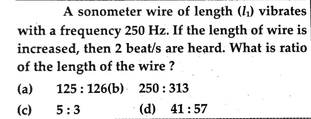 A sonometer wire of length (l1) vibrates
with a frequency 250 Hz. If the length of wire is
increased, then 2 beat/s are heard. What is ratio
of the length of the wire ?
(a)
125 : 126(b) · 250 : 313
(c)
5:3
(d) 41:57
