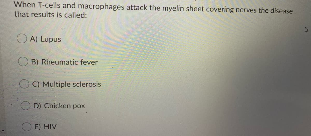 When T-cells and macrophages attack the myelin sheet covering nerves the disease
that results is called:
O A) Lupus
B) Rheumatic fever
O C) Multiple sclerosis
D) Chicken pox
E) HIV
