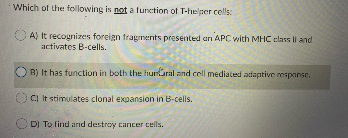 Which of the following is not a function of T-helper cells:
A) It recognizes foreign fragments presented on APC with MHC class Il and
activates B-cells.
B) It has function in both the humBral and cell mediated adaptive response.
C) It stimulates clonal expansion in B-cells.
O D) To find and destroy cancer cells.
