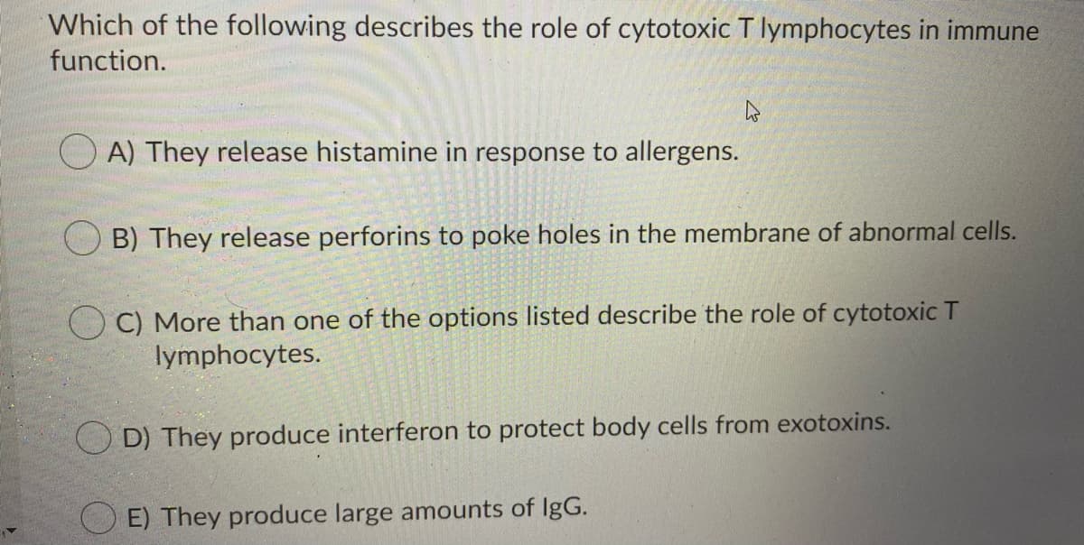 Which of the following describes the role of cytotoxic T lymphocytes in immune
function.
O A) They release histamine in response to allergens.
B) They release perforins to poke holes in the membrane of abnormal cells.
O C) More than one of the options listed describe the role of cytotoxic T
lymphocytes.
O D) They produce interferon to protect body cells from exotoxins.
E) They produce large amounts of IgG.
