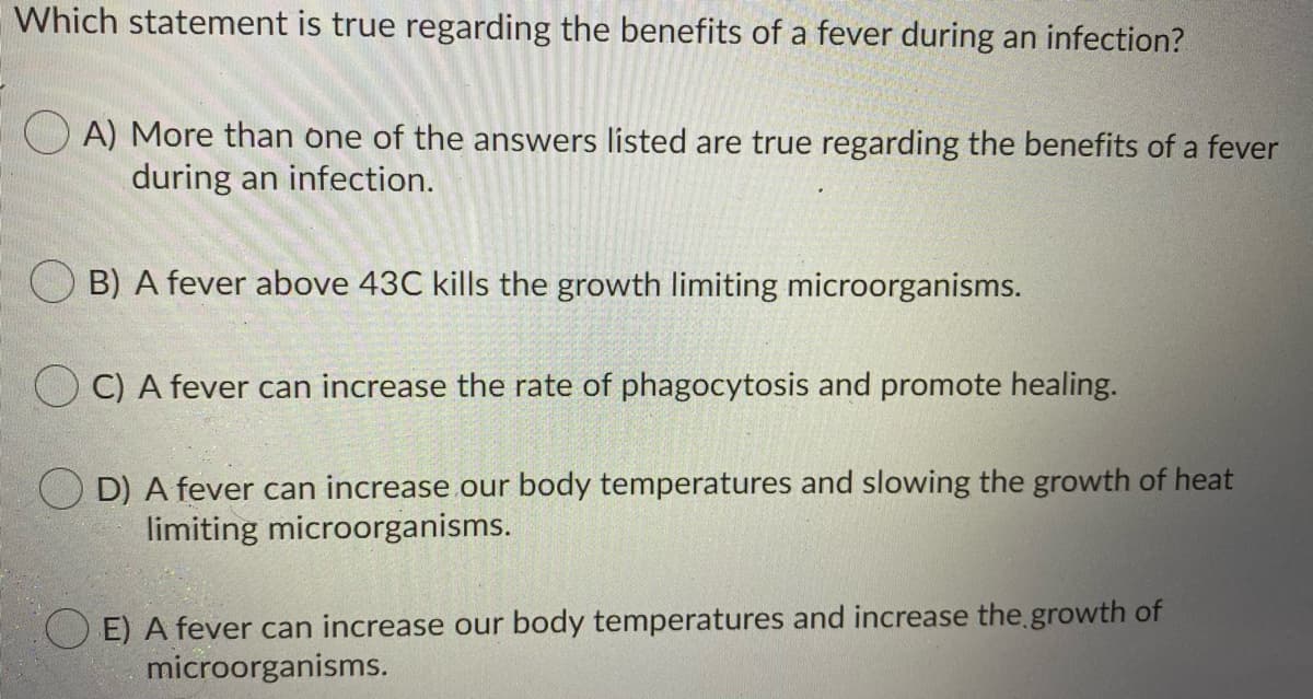 Which statement is true regarding the benefits of a fever during an infection?
A) More than one of the answers listed are true regarding the benefits of a fever
during an infection.
B) A fever above 43C kills the growth limiting microorganisms.
C) A fever can increase the rate of phagocytosis and promote healing.
O D) A fever can increase our body temperatures and slowing the growth of heat
limiting microorganisms.
E) A fever can increase our body temperatures and increase the growth of
microorganisms.
