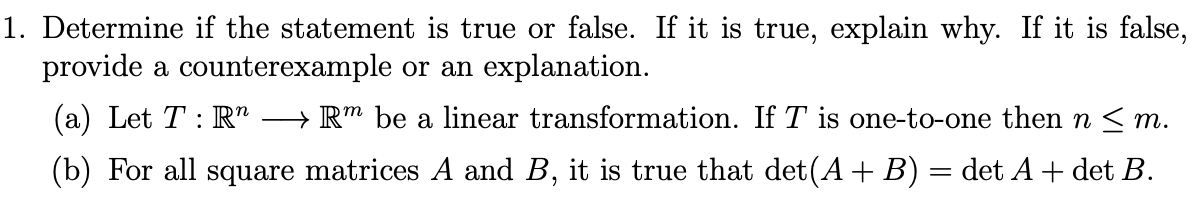 1. Determine if the statement is true or false. If it is true, explain why. If it is false,
provide a counterexample or an explanation.
(a) Let T: R"
→ R™ be a linear transformation. If T is one-to-one then n < m.
(b) For all square matrices A and B, it is true that det(A +B) = det A + det B.
