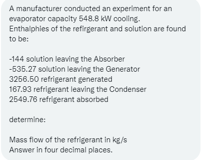 A manufacturer conducted an experiment for an
evaporator capacity 548.8 kW cooling.
Enthalphies of the refirgerant and solution are found
to be:
-144 solution leaving the Absorber
-535.27 solution leaving the Generator
3256.50 refrigerant generated
167.93 refrigerant leaving the Condenser
2549.76 refrigerant absorbed
determine:
Mass flow of the refrigerant in kg/s
Answer in four decimal places.