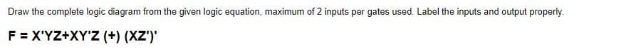 Draw
the complete logic diagram from the given logic equation, maximum of 2 inputs per gates used. Label the inputs and output properly.
F = X'YZ+XY'Z (+) (XZ')'