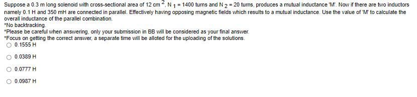 Suppose a 0.3 m long solenoid with cross-sectional area of 12 cm 2, N ₁ = 1400 turns and N 2 = 20 turns, produces a mutual inductance 'M'. Now if there are two inductors
namely 0.1 H and 350 mH are connected in parallel. Effectively having opposing magnetic fields which results to a mutual inductance. Use the value of 'M' to calculate the
overall inductance of the parallel combination.
*No backtracking.
*Please be careful when answering, only your submission in BB will be considered as your final answer.
*Focus on getting the correct answer, a separate time will be alloted for the uploading of the solutions.
O 0.1555 H
0.0389 H
0.0777 H
O 0.0987 H