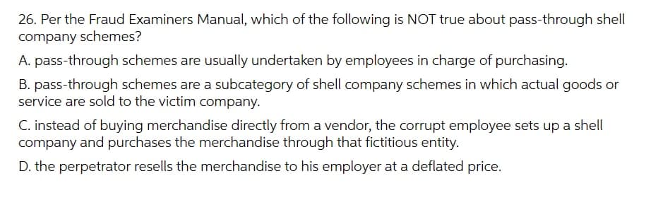 26. Per the Fraud Examiners Manual, which of the following is NOT true about pass-through shell
company schemes?
A. pass-through schemes are usually undertaken by employees in charge of purchasing.
B. pass-through schemes are a subcategory of shell company schemes in which actual goods or
service are sold to the victim company.
C. instead of buying merchandise directly from a vendor, the corrupt employee sets up a shell
company and purchases the merchandise through that fictitious entity.
D. the perpetrator resells the merchandise to his employer at a deflated price.
