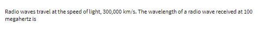 Radio waves travel at the speed of light, 300,000 km/s. The wavelength of a radio wave received at 100
megahertz is
