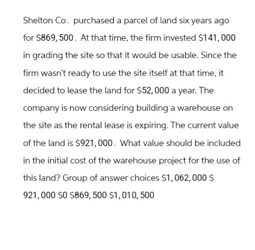 Shelton Co. purchased a parcel of land six years ago
for $869, 500. At that time, the firm invested $141,000
in grading the site so that it would be usable. Since the
firm wasn't ready to use the site itself at that time, it
decided to lease the land for $52,000 a year. The
company is now considering building a warehouse on
the site as the rental lease is expiring. The current value
of the land is $921,000. What value should be included
in the initial cost of the warehouse project for the use of
this land? Group of answer choices $1,062,000 $
921,000 $0 $869, 500 $1,010, 500