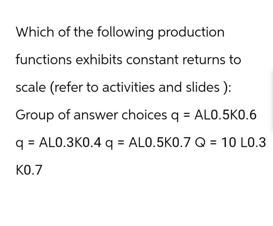 Which of the following production
functions exhibits constant returns to
scale (refer to activities and slides ):
Group of answer choices q = AL0.5K0.6
q = AL0.3K0.4 q = AL0.5K0.7 Q = 10 L0.3
K0.7