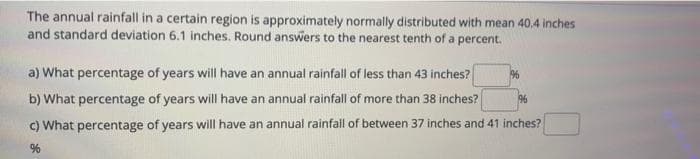 The annual rainfall in a certain region is approximately normally distributed with mean 40.4 inches
and standard deviation 6.1 inches. Round answers to the nearest tenth of a percent.
a) What percentage of years will have an annual rainfall of less than 43 inches?
b) What percentage of years will have an annual rainfall of more than 38 inches?
196
c) What percentage of years will have an annual rainfall of between 37 inches and 41 inches?
%
1%