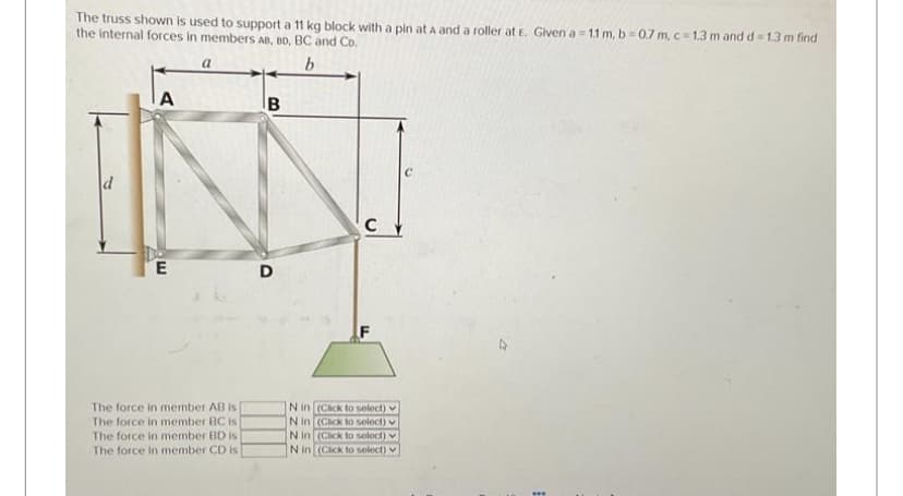 The truss shown is used to support a 11 kg block with a pin at A and a roller at E. Given a = 1.1 m, b=0.7 m, c=1.3 m and d = 1.3 m find
the internal forces in members AB, BD, BC and Co.
b
A
E
a
The force in member AB is
The force in member BC is
The force in member BD is
The force in member CD is
B
D
C
N in (Click to select)
N in (Click to select)
N in (Click to select)
N in (Cack to select)