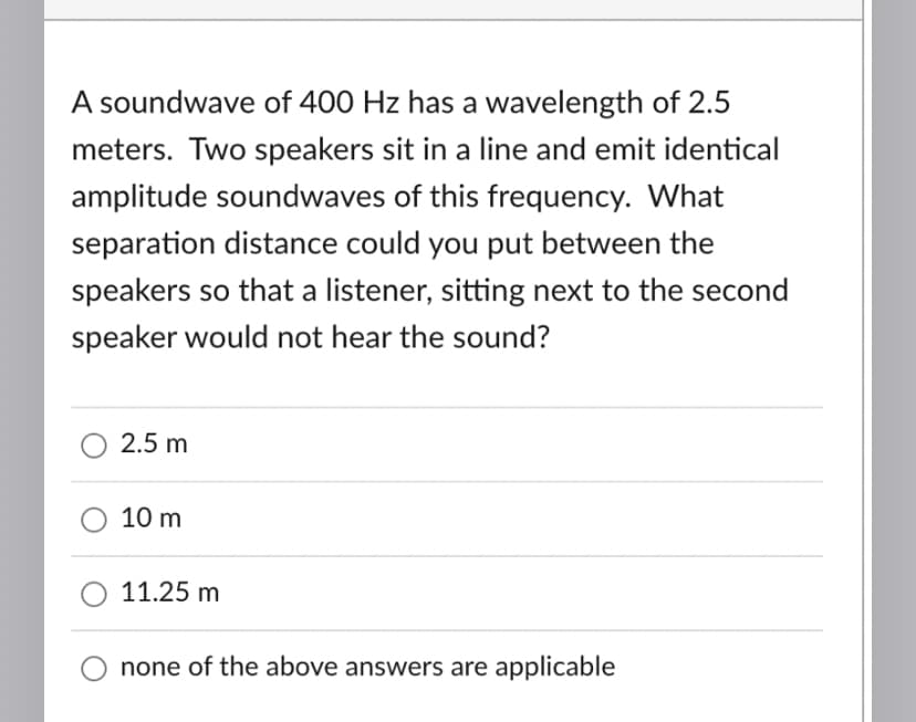 A soundwave of 400 Hz has a
wavelength of 2.5
meters. Two speakers sit in a line and emit identical
amplitude soundwaves of this frequency. What
separation distance could you put between the
speakers so that a listener, sitting next to the second
speaker would not hear the sound?
2.5 m
10 m
11.25 m
none of the above answers are applicable