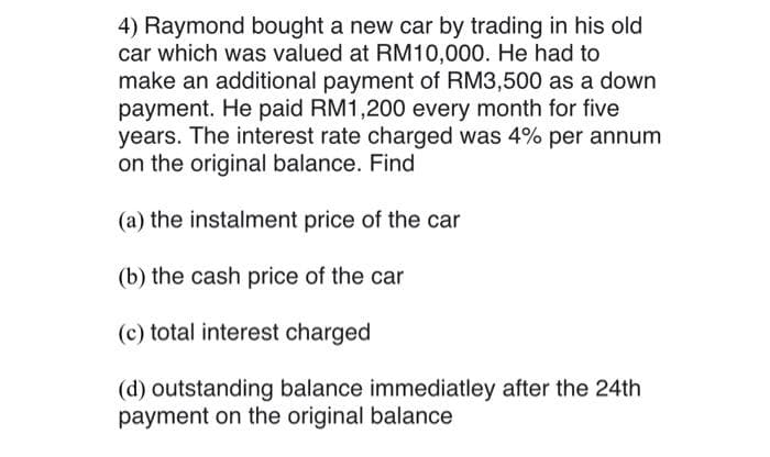 4) Raymond bought a new car by trading in his old
car which was valued at RM10,000. He had to
make an additional payment of RM3,500 as a down
payment. He paid RM1,200 every month for five
years. The interest rate charged was 4% per annum
on the original balance. Find
(a) the instalment price of the car
(b) the cash price of the car
(c) total interest charged
(d) outstanding balance immediatley after the 24th
payment on the original balance