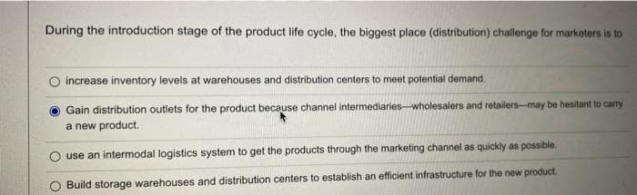 During the introduction stage of the product life cycle, the biggest place (distribution) challenge for marketers is to
increase inventory levels at warehouses and distribution centers to meet potential demand.
Gain distribution outlets for the product because channel intermediaries-wholesalers and retailers-may be hesitant to carry
a new product.
use an intermodal logistics system to get the products through the marketing channel as quickly as possible.
Build storage warehouses and distribution centers to establish an efficient infrastructure for the new product.