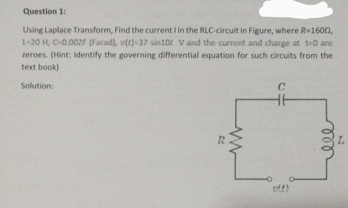 Question 1:
Using Laplace Transform, Find the current I in the RLC-circuit in Figure, where R=160n,
L 20 H, C 0.002F (Farad), v(t)-37 sin10t V and the current and charge at t-0 are
zeroes. (Hint: Identify the governing differential equation for such circuits from the
text book)
Solution:
v(t)
