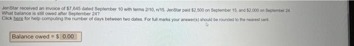 JenStar received an invoice of $7,645 dated September 10 with terms 2/10, n/15. JenStar paid $2,500 on September 15, and $2.000 on September 24
What balance is still owod after September 24?
Click hore for help computing the number of days between two dates. For full marks your answer(s) should be rounded to the nearest cent.
Balance owed = $ 0.00

