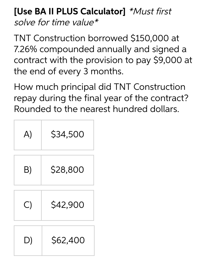 [Use BA II PLUS Calculator] *Must first
solve for time value*
TNT Construction borrowed $150,000 at
7.26% compounded annually and signed a
contract with the provision to pay $9,000 at
the end of every 3 months.
How much principal did TNT Construction
repay during the final year of the contract?
Rounded to the nearest hundred dollars.
A)
$34,500
B)
$28,800
C)
$42,900
D)
$62,400
