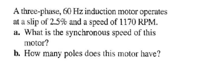 A three-phase, 60 Hz induction motor operates
at a slip of 2.5% and a speed of 1170 RPM.
a. What is the synchronous speed of this
motor?
b. How many poles does this motor have?
