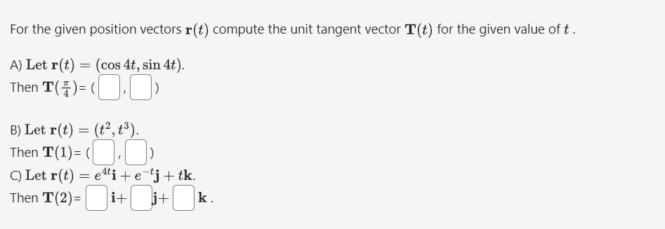 For the given position vectors r(t) compute the unit tangent vector T(t) for the given value of t.
A) Let r(t) = (cos 4t, sin 4t).
Then
T(4)=(,)
B) Let r(t) = (t², t³).
Then T(1)=(.
C) Let r(t) = eti + e¯tj + tk.
Then T(2)=
i+j+k.