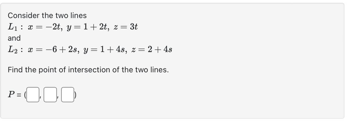 Consider the two lines
L₁ x = -2t, y=1+2t, z= 3t
and
L₂ x = −6+2s, y = 1+ 4s, z = 2 + 4s
Find the point of intersection of the two lines.
P=000